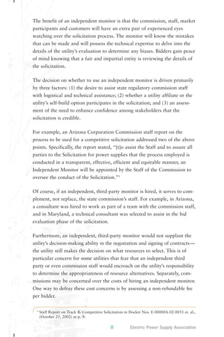The benefit of an independent monitor is that the commission, staff, market 
participants and customers will have an extra pair of experienced eyes 
watching over the solicitation process. The monitor will know the mistakes 
that can be made and will possess the technical expertise to delve into the 
details of the utility’s evaluation to determine any biases. Bidders gain peace 
of mind knowing that a fair and impartial entity is reviewing the details of 
the solicitation. 
The decision on whether to use an independent monitor is driven primarily 
by three factors: (1) the desire to assist state regulatory commission staff 
with logistical and technical assistance; (2) whether a utility affiliate or the 
utility’s self-build option participates in the solicitation; and (3) an assess-ment 
of the need to enhance confidence among stakeholders that the 
9 Staff Report on Track B: Competitive Solicitation in Docket Nos. E-00000A-02-0051 et. al., 
(October 25, 2002) at p. 9. 
8 Electric Power Supply Association 
solicitation is credible. 
For example, an Arizona Corporation Commission staff report on the 
process to be used for a competitive solicitation addressed two of the above 
points. Specifically, the report stated, “[t]o assist the Staff and to assure all 
parties to the Solicitation for power supplies that the process employed is 
conducted in a transparent, effective, efficient and equitable manner, an 
Independent Monitor will be appointed by the Staff of the Commission to 
oversee the conduct of the Solicitation.”9 
Of course, if an independent, third-party monitor is hired, it serves to com-plement, 
not replace, the state commission’s staff. For example, in Arizona, 
a consultant was hired to work as part of a team with the commission staff, 
and in Maryland, a technical consultant was selected to assist in the bid 
evaluation phase of the solicitation. 
Furthermore, an independent, third-party monitor would not supplant the 
utility’s decision-making ability in the negotiation and signing of contracts— 
the utility still makes the decision on what resources to select. This is of 
particular concern for some utilities that fear that an independent third 
party or even commission staff would encroach on the utility’s responsibility 
to determine the appropriateness of resource alternatives. Separately, com-missions 
may be concerned over the costs of hiring an independent monitor. 
One way to defray these cost concerns is by assessing a non-refundable fee 
per bidder. 
 