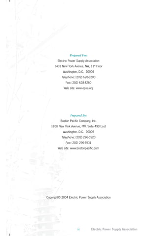 Prepared For: 
Electric Power Supply Association 
1401 New York Avenue, NW, 11th Floor 
Washington, D.C. 20005 
Telephone: (202) 628-8200 
Fax: (202) 628-8260 
Web site: www.epsa.org 
Prepared By: 
Boston Pacific Company, Inc. 
1100 New York Avenue, NW, Suite 490 East 
Washington, D.C. 20005 
Telephone: (202) 296-5520 
Fax: (202) 296-5531 
Web site: www.bostonpacific.com 
Copyright© 2004 Electric Power Supply Association 
ii Electric Power Supply Association 
 