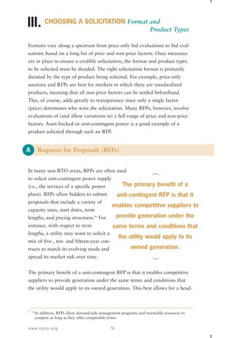 III. 
A 
CHOOSING A SOLICITATION Format and 
The primary benefit of a 
unit-contingent RFP is that it 
enables competitive suppliers to 
provide generation under the 
same terms and conditions that 
the utility would apply to its 
www.epsa.org 9 
Product Types 
Formats vary along a spectrum from price-only bid evaluations to bid eval-uations 
based on a long list of price and non-price factors. Once measures 
are in place to ensure a credible solicitation, the format and product types 
to be solicited must be decided. The right solicitation format is primarily 
dictated by the type of product being solicited. For example, price-only 
auctions and RFPs are best for markets in which there are standardized 
products, meaning that all non-price factors can be settled beforehand. 
This, of course, adds greatly to transparency since only a single factor 
(price) determines who wins the solicitation. Many RFPs, however, involve 
evaluations of (and allow variations in) a full range of price and non-price 
factors. Asset-backed or unit-contingent power is a good example of a 
product solicited through such an RFP. 
Requests for Proposals (RFPs) 
In many non-RTO areas, RFPs are often used 
to solicit unit-contingent power supply 
(i.e., the services of a specific power 
plant). RFPs allow bidders to submit 
proposals that include a variety of 
capacity sizes, start dates, term 
lengths, and pricing structures.10 For 
instance, with respect to term 
lengths, a utility may want to solicit a 
mix of five-, ten- and fifteen-year con-tracts 
to match its evolving needs and 
spread its market risk over time. 
owned generation. 
The primary benefit of a unit-contingent RFP is that it enables competitive 
suppliers to provide generation under the same terms and conditions that 
the utility would apply to its owned generation. This best allows for a head- 
10In addition, RFPs allow demand-side management programs and renewable resources to 
compete as long as they offer comparable terms. 
 
