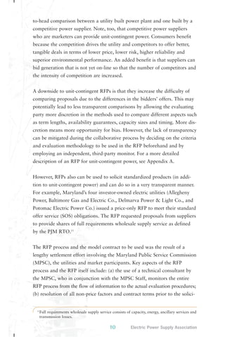 to-head comparison between a utility built power plant and one built by a 
competitive power supplier. Note, too, that competitive power suppliers 
who are marketers can provide unit-contingent power. Consumers benefit 
because the competition drives the utility and competitors to offer better, 
tangible deals in terms of lower price, lower risk, higher reliability and 
superior environmental performance. An added benefit is that suppliers can 
bid generation that is not yet on-line so that the number of competitors and 
the intensity of competition are increased. 
A downside to unit-contingent RFPs is that they increase the difficulty of 
comparing proposals due to the differences in the bidders’ offers. This may 
potentially lead to less transparent comparisons by allowing the evaluating 
party more discretion in the methods used to compare different aspects such 
as term lengths, availability guarantees, capacity sizes and timing. More dis-cretion 
means more opportunity for bias. However, the lack of transparency 
can be mitigated during the collaborative process by deciding on the criteria 
and evaluation methodology to be used in the RFP beforehand and by 
employing an independent, third-party monitor. For a more detailed 
description of an RFP for unit-contingent power, see Appendix A. 
However, RFPs also can be used to solicit standardized products (in addi-tion 
to unit-contingent power) and can do so in a very transparent manner. 
For example, Maryland’s four investor-owned electric utilities (Allegheny 
Power, Baltimore Gas and Electric Co., Delmarva Power & Light Co., and 
Potomac Electric Power Co.) issued a price-only RFP to meet their standard 
offer service (SOS) obligations. The RFP requested proposals from suppliers 
to provide shares of full requirements wholesale supply service as defined 
by the PJM RTO.11 
The RFP process and the model contract to be used was the result of a 
lengthy settlement effort involving the Maryland Public Service Commission 
(MPSC), the utilities and market participants. Key aspects of the RFP 
process and the RFP itself include: (a) the use of a technical consultant by 
the MPSC, who in conjunction with the MPSC Staff, monitors the entire 
RFP process from the flow of information to the actual evaluation procedures; 
(b) resolution of all non-price factors and contract terms prior to the solici- 
11Full requirements wholesale supply service consists of capacity, energy, ancillary services and 
transmission losses. 
10 Electric Power Supply Association 
 