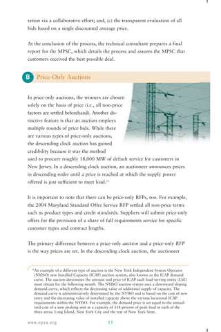tation via a collaborative effort; and, (c) the transparent evaluation of all 
bids based on a single discounted average price. 
At the conclusion of the process, the technical consultant prepares a final 
report for the MPSC, which details the process and assures the MPSC that 
customers received the best possible deal. 
B 
Price-Only Auctions 
In price-only auctions, the winners are chosen 
solely on the basis of price (i.e., all non-price 
factors are settled beforehand). Another dis-tinctive 
feature is that an auction employs 
multiple rounds of price bids. While there 
are various types of price-only auctions, 
the descending clock auction has gained 
credibility because it was the method 
used to procure roughly 18,000 MW of default service for customers in 
New Jersey. In a descending clock auction, an auctioneer announces prices 
in descending order until a price is reached at which the supply power 
offered is just sufficient to meet load.12 
It is important to note that there can be price-only RFPs, too. For example, 
the 2004 Maryland Standard Offer Service RFP settled all non-price terms 
such as product types and credit standards. Suppliers will submit price-only 
offers for the provision of a share of full requirements service for specific 
customer types and contract lengths. 
The primary difference between a price-only auction and a price-only RFP 
is the way prices are set. In the descending clock auction, the auctioneer 
12An example of a different type of auction is the New York Independent System Operator 
(NYISO) new Installed Capacity (ICAP) auction system, also known as the ICAP demand 
curve. The auction determines the amount and price of ICAP each load-serving entity (LSE) 
must obtain for the following month. The NYISO auction system uses a downward sloping 
demand curve, which reflects the decreasing value of additional supply of capacity. The 
demand curve is administratively determined by the NYISO and is based on the cost of new 
entry and the decreasing value of installed capacity above the various locational ICAP 
requirements within the NYISO. For example, the demand price is set equal to the annual-ized 
cost of a new peaking unit at a capacity of 118 percent of peak load in each of the 
three areas: Long Island, New York City and the rest of New York State. 
www.epsa.org 11 
 