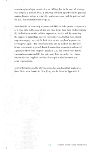 runs through multiple rounds of price bidding, but in the end, all winning 
bids are paid a uniform price. In the price-only RFP described in the previous 
section, bidders submit a price offer and winners are paid the price of each 
bid (i.e., non-uniform prices are paid). 
Some benefits of price-only auctions and RFPs include: (a) the transparency 
of a price-only bid because all the non-price terms have been predetermined; 
(b) the limitation on the utilities’ exposure to market risk by awarding 
the supplier a percentage share of the utilities’ load rather than a fixed 
megawatt supply; and, (c) the limitation on the suppliers’ exposure to 
keeping bids open—the turnaround time can be as short as a few days 
before commission approval. Possible downsides to auctions include: (a) 
a generally short-term length of purchase (i.e., one to two years for the 
awarded contracts) and (b) that price-only bids mean that there is no 
opportunity for suppliers to offer a lower price with less strict non-price 
12 Electric Power Supply Association 
requirements. 
More information on the aforementioned descending clock auction for 
Basic Generation Service in New Jersey can be found in Appendix B. 
 