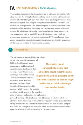 IV. 
This section examines six key issues involved in fairly and accurately evalu-ating 
assessments of bidders; (3) cost-plus offers versus pay-for-performance bids; 
(4) comparing bids with unequal lives; (5) creditworthiness concerns; and, 
(6) balance sheet penalties. The important point in this section is that these 
issues should be openly settled during the collaborative process before the 
start of the solicitation. Generally, these issues become more contentious 
when evaluating bids in non-RTO areas. For instance, issues such as 
transmission assessments are contentious in non-RTO areas because there 
are no independent transmission authorities to make an objective assessment 
of the need for and cost of transmission upgrades. 
A 
FAIR AND ACCURATE Bid Evaluations 
bids: (1) the principle of comparability for all bidders; (2) transmission 
Comparability 
The golden rule of comparability (treat others 
as you treat yourself) means that all 
bidders should meet the same 
requirements and be evaluated 
under the same standards so that 
no single bidder has an unfair 
advantage over another bidder. 
Two quick examples demon-strate 
this point. The first 
example involves a Firm 
Liquidated Damages (Firm LD) 
product, which requires the supplier 
to either provide power at the agreed-to 
price or pay any higher costs for replacement 
power. If a utility affiliate offers a Firm LD energy product in which the 
affiliate’s bid is backed up by the utility’s own generation reserves, then that 
utility should offer the same reserve service to all the non-affiliated competi-tors 
under the same price and non-price terms. To do otherwise would confer 
upon the affiliate an unfair advantage in the solicitation. 
www.epsa.org 13 
The golden rule of 
comparability means that 
all bidders should meet the same 
requirements and be evaluated under 
the same standards so that no single 
bidder has an unfair advantage 
over another bidder. 
 