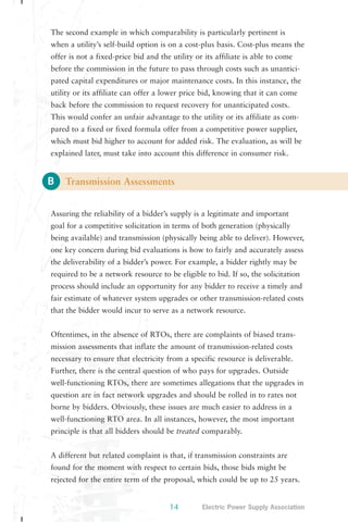 The second example in which comparability is particularly pertinent is 
when a utility’s self-build option is on a cost-plus basis. Cost-plus means the 
offer is not a fixed-price bid and the utility or its affiliate is able to come 
before the commission in the future to pass through costs such as unantici-pated 
utility or its affiliate can offer a lower price bid, knowing that it can come 
back before the commission to request recovery for unanticipated costs. 
This would confer an unfair advantage to the utility or its affiliate as com-pared 
which must bid higher to account for added risk. The evaluation, as will be 
explained later, must take into account this difference in consumer risk. 
B 
capital expenditures or major maintenance costs. In this instance, the 
to a fixed or fixed formula offer from a competitive power supplier, 
Transmission Assessments 
Assuring the reliability of a bidder’s supply is a legitimate and important 
goal for a competitive solicitation in terms of both generation (physically 
being available) and transmission (physically being able to deliver). However, 
one key concern during bid evaluations is how to fairly and accurately assess 
the deliverability of a bidder’s power. For example, a bidder rightly may be 
required to be a network resource to be eligible to bid. If so, the solicitation 
process should include an opportunity for any bidder to receive a timely and 
fair estimate of whatever system upgrades or other transmission-related costs 
that the bidder would incur to serve as a network resource. 
Oftentimes, in the absence of RTOs, there are complaints of biased trans-mission 
assessments that inflate the amount of transmission-related costs 
necessary to ensure that electricity from a specific resource is deliverable. 
Further, there is the central question of who pays for upgrades. Outside 
well-functioning RTOs, there are sometimes allegations that the upgrades in 
question are in fact network upgrades and should be rolled in to rates not 
borne by bidders. Obviously, these issues are much easier to address in a 
well-functioning RTO area. In all instances, however, the most important 
principle is that all bidders should be treated comparably. 
A different but related complaint is that, if transmission constraints are 
found for the moment with respect to certain bids, those bids might be 
rejected for the entire term of the proposal, which could be up to 25 years. 
14 Electric Power Supply Association 
 
