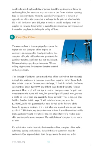As already noted, deliverability of power should be an important factor in 
evaluating bids, but there are ways to evaluate this factor without rejecting 
bids for the entire term. From the customers’ perspective, if the cost of 
upgrades to relieve the constraint is included in the price of a bid and the 
bid is still the lowest price bid, then a contract should be signed with that 
supplier on the date deliverability is available; interim service can be procured 
from other suppliers, including the utility affiliate. 
C 
Cost-Plus Offers 
The concern here is how to properly evaluate the 
higher risk that cost-plus offers impose on 
customers as compared to fixed-price offers. In a 
cost-plus offer, the bidder does not guarantee the 
customer benefits asserted in that bid. In contrast, 
bidders offering a pay-for-performance PPA are 
willing to guarantee the customer benefits asserted 
in their proposals. 
This concept of cost-plus versus fixed-price offers can be best demonstrated 
through the analogy of a customer taking bids to get his or her house built. 
One builder comes to the customers and says, “I think I can build the house 
you want for about $250,000, and I think I can build it with the features 
you want. However, I will not sign a contract that guarantees the price nor 
what features the house will have, but you will pay all costs I incur, pay me 
a profit on top of that, and accept the house as built.” This is the cost-plus 
builder. Another builder says, “I will build the house you want for 
$250,000, and I will guarantee that price as well as the features of the 
house by signing a contract. If it is not what you wanted, you do not have 
to take it.” This is the pay-for-performance builder. It would seem implausible 
that a customer would ever choose the cost-plus offer over a readily avail-able 
pay-for-performance contract. The added risk of cost-plus is too much 
to bear. 
If a solicitation in the electricity business does allow cost-plus offers to be 
submitted during a solicitation, the added risk to customers must be 
addressed. One approach is to limit the payments the cost-plus seller 
www.epsa.org 15 
 