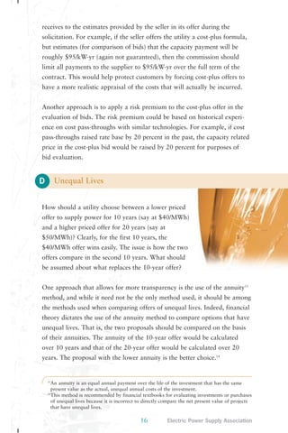 receives to the estimates provided by the seller in its offer during the 
solicitation. For example, if the seller offers the utility a cost-plus formula, 
but estimates (for comparison of bids) that the capacity payment will be 
roughly $95/kW-yr (again not guaranteed), then the commission should 
limit all payments to the supplier to $95/kW-yr over the full term of the 
contract. This would help protect customers by forcing cost-plus offers to 
have a more realistic appraisal of the costs that will actually be incurred. 
Another approach is to apply a risk premium to the cost-plus offer in the 
evaluation of bids. The risk premium could be based on historical experi-ence 
pass-throughs raised rate base by 20 percent in the past, the capacity related 
price in the cost-plus bid would be raised by 20 percent for purposes of 
bid evaluation. 
D 
on cost pass-throughs with similar technologies. For example, if cost 
16 Electric Power Supply Association 
Unequal Lives 
How should a utility choose between a lower priced 
offer to supply power for 10 years (say at $40/MWh) 
and a higher priced offer for 20 years (say at 
$50/MWh)? Clearly, for the first 10 years, the 
$40/MWh offer wins easily. The issue is how the two 
offers compare in the second 10 years. What should 
be assumed about what replaces the 10-year offer? 
One approach that allows for more transparency is the use of the annuity13 
method, and while it need not be the only method used, it should be among 
the methods used when comparing offers of unequal lives. Indeed, financial 
theory dictates the use of the annuity method to compare options that have 
unequal lives. That is, the two proposals should be compared on the basis 
of their annuities. The annuity of the 10-year offer would be calculated 
over 10 years and that of the 20-year offer would be calculated over 20 
years. The proposal with the lower annuity is the better choice.14 
13An annuity is an equal annual payment over the life of the investment that has the same 
present value as the actual, unequal annual costs of the investment. 
14This method is recommended by financial textbooks for evaluating investments or purchases 
of unequal lives because it is incorrect to directly compare the net present value of projects 
that have unequal lives. 
 