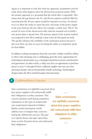 Again, it is important to note that with any approach, assumptions must be 
made about what happens when the shorter-term proposal expires. With 
the annuity approach it is presumed that the initial offer is repeatable. This 
means that the gap between the 10- and 20-year options would be filled by 
assuming that the 10-year option would be repeated over time. An alterna-tive 
in the years between the two offers. For example, a utility may “fill in” the 
second 10 years of the shorter-term offer with the assumed cost to build a 
new power plant a decade later. The primary appeal of the annuity method 
(as compared to the fill-in method) is that it lets the bid speak for itself. 
This greatly enhances the credibility of the solicitation process because it 
does not allow any bias to occur by letting the utility (a competitor) speak 
for that bidder. 
In addition, making assumptions about the costs that a bidder would be willing 
to offer in the remaining years is challenging, given the many opportunities for 
technological advancement (e.g., a hydrogen-based fuel economy and decentral-ized 
power in years 11 through 20 from a different supplier that may use more 
advanced, cheaper and environmentally friendly technology. Technological 
change makes the fill-in method fraught with uncertainty. 
E 
is to allow the utility to assert the price and terms of the power supply 
generation). In other words, a utility may have an opportunity to purchase 
Creditworthiness Concerns 
State commissions are rightfully concerned about 
how power suppliers will contractually fulfill 
their obligations to utility customers. This 
concern manifests itself during competitive 
solicitations in the types of creditworthi-ness 
requirements imposed on bidders. 
Ideally, market participants would 
address ways to mitigate these concerns 
during the collaborative process. The goal 
is to openly discuss and agree upon these 
issues so that all parties know and understand 
their obligations. 
www.epsa.org 17 
State commissions 
are rightfully concerned 
about how power suppliers 
will contractually fulfill their 
obligations to utility 
customers. 
 