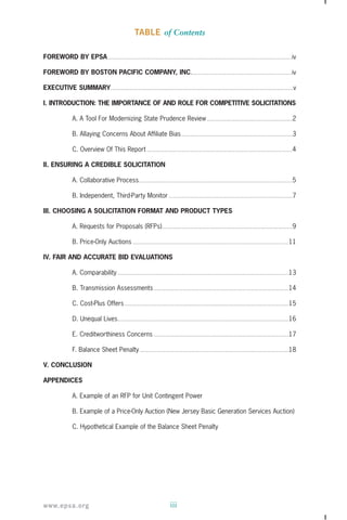 TABLE of Contents 
FOREWORD BY EPSA ...............................................................................................................................................................iv 
FOREWORD BY BOSTON PACIFIC COMPANY, INC.......................................................................................iv 
EXECUTIVE SUMMARY..............................................................................................................................................................v 
I. INTRODUCTION: THE IMPORTANCE OF AND ROLE FOR COMPETITIVE SOLICITATIONS 
A. A Tool For Modernizing State Prudence Review ..........................................................................2 
B. Allaying Concerns About Affiliate Bias ................................................................................................3 
C. Overview Of This Report ..............................................................................................................................4 
II. ENSURING A CREDIBLE SOLICITATION 
A. Collaborative Process.....................................................................................................................................5 
B. Independent, Third-Party Monitor ...........................................................................................................7 
III. CHOOSING A SOLICITATION FORMAT AND PRODUCT TYPES 
A. Requests for Proposals (RFPs).................................................................................................................9 
B. Price-Only Auctions .......................................................................................................................................11 
IV. FAIR AND ACCURATE BID EVALUATIONS 
A. Comparability ....................................................................................................................................................13 
B. Transmission Assessments.....................................................................................................................14 
C. Cost-Plus Offers ..............................................................................................................................................15 
D. Unequal Lives....................................................................................................................................................16 
E. Creditworthiness Concerns .....................................................................................................................17 
F. Balance Sheet Penalty .................................................................................................................................18 
V. CONCLUSION 
APPENDICES 
A. Example of an RFP for Unit Contingent Power 
B. Example of a Price-Only Auction (New Jersey Basic Generation Services Auction) 
C. Hypothetical Example of the Balance Sheet Penalty 
www.epsa.org iii 
 