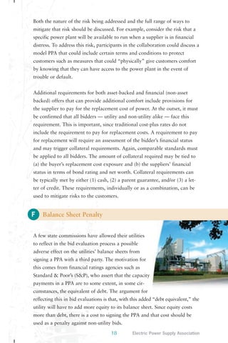 Both the nature of the risk being addressed and the full range of ways to 
mitigate that risk should be discussed. For example, consider the risk that a 
specific power plant will be available to run when a supplier is in financial 
distress. To address this risk, participants in the collaboration could discuss a 
model PPA that could include certain terms and conditions to protect 
customers such as measures that could “physically” give customers comfort 
by knowing that they can have access to the power plant in the event of 
trouble or default. 
Additional requirements for both asset-backed and financial (non-asset 
backed) offers that can provide additional comfort include provisions for 
the supplier to pay for the replacement cost of power. At the outset, it must 
be confirmed that all bidders — utility and non-utility alike — face this 
requirement. This is important, since traditional cost-plus rates do not 
include the requirement to pay for replacement costs. A requirement to pay 
for replacement will require an assessment of the bidder’s financial status 
and may trigger collateral requirements. Again, comparable standards must 
be applied to all bidders. The amount of collateral required may be tied to 
(a) the buyer’s replacement cost exposure and (b) the suppliers’ financial 
status in terms of bond rating and net worth. Collateral requirements can 
be typically met by either (1) cash, (2) a parent guarantee, and/or (3) a let-ter 
used to mitigate risks to the customers. 
F 
of credit. These requirements, individually or as a combination, can be 
18 Electric Power Supply Association 
Balance Sheet Penalty 
A few state commissions have allowed their utilities 
to reflect in the bid evaluation process a possible 
adverse effect on the utilities’ balance sheets from 
signing a PPA with a third party. The motivation for 
this comes from financial ratings agencies such as 
Standard & Poor’s (S&P), who assert that the capacity 
payments in a PPA are to some extent, in some cir-cumstances, 
the equivalent of debt. The argument for 
reflecting this in bid evaluations is that, with this added “debt equivalent,” the 
utility will have to add more equity to its balance sheet. Since equity costs 
more than debt, there is a cost to signing the PPA and that cost should be 
used as a penalty against non-utility bids. 
 