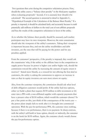 Two questions then arise during the competitive solicitation process. First, 
should the utility assess a “balance sheet penalty” to the third-party suppliers 
when evaluating proposals? Second, if it is assessed, how should it be 
calculated? The second question is answered in detail in Appendix C, 
“Hypothetical Example of the Calculation of the Balance Sheet Penalty.” If a 
penalty is imposed, it should be calculated fairly and accurately because it could 
potentially add millions of dollars to the total cost of non-affiliate proposals 
and bias the results of the competitive solicitation in favor of the utility. 
As to whether the balance sheet penalty should be assessed, each market 
participant may have its own viewpoint. However, the state commission 
should take the viewpoint of the utility’s customers. Taking their viewpoint 
is important because they, and not the utility stockholders and debt 
investors, are the ones that will be paying for the power and for any 
penalties applied. 
From the customers’ perspective, if the penalty is imposed, they would ask 
the commission ‘why, if the utility or the affiliate loses in the competition to 
supply power because its power is higher cost and/or higher risk, should the 
commission reward the utility by increasing the amount of equity return it 
receives?’ Stated more bluntly, as a reward for not offering the best deal to 
customers, the utility is asking the commission to approve an increase in 
rates so that its equity investors can earn more return on equity. 
Also, from the customer viewpoint, the commission should ask what level 
of debt obligation customers would prefer. If the utility had two options, 
either (a) build a plant that requires $150 million in debt investment or (b) 
enter into a PPA with a non-affiliated supplier with capacity payments that 
have a present value of $150 million, which would the customer choose? To 
put a fine point on this, just think of the consequences of the worst case — 
the power plant simply fails to work after it is brought into commercial 
operation. With the pay-for-performance PPA, the customer owes nothing, 
because if there is no performance, there is no payment. In sharp contrast, 
with the utility’s self-build or lease option, directly or indirectly, the customer 
is on the hook for $150 million. Again, the customer clearly would choose 
the pay-for-performance option. 
www.epsa.org 19 
 