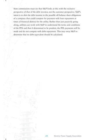 State commissions must see that S&P looks at this with the exclusive 
perspective of that of the debt investor, not the customer perspective. S&P’s 
intent is to alert the debt investor to the possible off-balance sheet obligations 
of a company that could compete for payment with loan repayment at 
times of financial distress for the utility. Rather than just passively going 
along, utilities can work with S&P to understand the terms and conditions 
of the PPA and that if determined to be prudent, the PPA payments will be 
made and do not compete with debt repayment. This may sway S&P to 
determine that no debt equivalent should be calculated. 
20 Electric Power Supply Association 
 