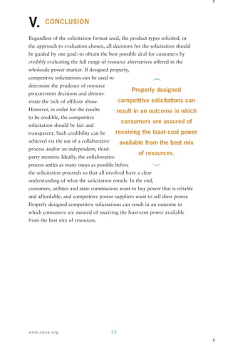 CONCLUSION 
V. 
Regardless of the solicitation format used, the product types solicited, or 
the approach to evaluation chosen, all decisions for the solicitation should 
be guided by one goal: to obtain the best possible deal for customers by 
credibly evaluating the full range of resource alternatives offered in the 
wholesale power market. If designed properly, 
competitive solicitations can be used to 
determine the prudence of resource 
procurement decisions and demon-strate 
the lack of affiliate abuse. 
However, in order for the results 
to be credible, the competitive 
solicitation should be fair and 
transparent. Such credibility can be 
achieved via the use of a collaborative 
process and/or an independent, third-party 
monitor. Ideally, the collaborative 
process settles as many issues as possible before 
the solicitation proceeds so that all involved have a clear 
understanding of what the solicitation entails. In the end, 
customers, utilities and state commissions want to buy power that is reliable 
and affordable, and competitive power suppliers want to sell their power. 
Properly designed competitive solicitations can result in an outcome in 
which consumers are assured of receiving the least-cost power available 
from the best mix of resources. 
www.epsa.org 21 
Properly designed 
competitive solicitations can 
result in an outcome in which 
consumers are assured of 
receiving the least-cost power 
available from the best mix 
of resources. 
 