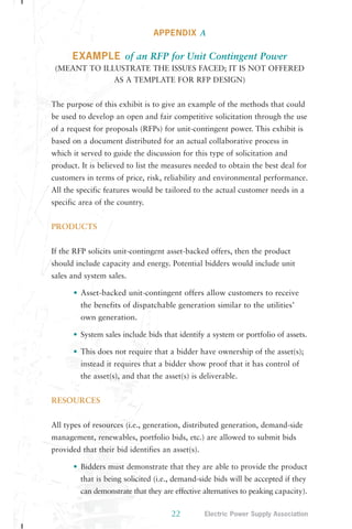 APPENDIX A 
EXAMPLE of an RFP for Unit Contingent Power 
(MEANT TO ILLUSTRATE THE ISSUES FACED; IT IS NOT OFFERED 
AS A TEMPLATE FOR RFP DESIGN) 
The purpose of this exhibit is to give an example of the methods that could 
be used to develop an open and fair competitive solicitation through the use 
of a request for proposals (RFPs) for unit-contingent power. This exhibit is 
based on a document distributed for an actual collaborative process in 
which it served to guide the discussion for this type of solicitation and 
product. It is believed to list the measures needed to obtain the best deal for 
customers in terms of price, risk, reliability and environmental performance. 
All the specific features would be tailored to the actual customer needs in a 
specific area of the country. 
22 Electric Power Supply Association 
PRODUCTS 
If the RFP solicits unit-contingent asset-backed offers, then the product 
should include capacity and energy. Potential bidders would include unit 
sales and system sales. 
• Asset-backed unit-contingent offers allow customers to receive 
the benefits of dispatchable generation similar to the utilities’ 
own generation. 
• System sales include bids that identify a system or portfolio of assets. 
• This does not require that a bidder have ownership of the asset(s); 
instead it requires that a bidder show proof that it has control of 
the asset(s), and that the asset(s) is deliverable. 
RESOURCES 
All types of resources (i.e., generation, distributed generation, demand-side 
management, renewables, portfolio bids, etc.) are allowed to submit bids 
provided that their bid identifies an asset(s). 
• Bidders must demonstrate that they are able to provide the product 
that is being solicited (i.e., demand-side bids will be accepted if they 
can demonstrate that they are effective alternatives to peaking capacity). 
 