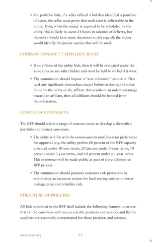• For portfolio bids, if a seller offered a bid that identified a portfolio 
of assets, the seller must prove that each asset is deliverable to the 
utility. Then, when the energy is required to be scheduled by the 
utility (this is likely to occur 24 hours in advance of delivery, but 
the utility would have some discretion in this regard), the bidder 
would identify the precise asset(s) that will be used. 
CODES OF CONDUCT / AFFILLIATE RULES 
• If an affiliate of the utility bids, then it will be evaluated under the 
same rules as any other bidder and must be held to its bid if it wins. 
• The commission should impose a “zero tolerance” standard. That 
is, if any significant misconduct occurs before or during the solici-tation 
by the utility or the affiliate that results in an unfair advantage 
toward an affiliate, then all affiliates should be banned from 
the solicitation. 
LENGTH OF CONTRACTS 
The RFP should solicit a range of contract terms to develop a diversified 
portfolio and protect customers. 
• The utility will file with the commission its portfolio-term preferences 
for approval (e.g. the utility prefers 60 percent of the RFP capacity 
procured under 10-year terms, 20 percent under 5-year terms, 10 
percent under 3-year terms, and 10 percent under a 1-year term). 
This preference will be made public as part of the collaborative 
RFP process. 
• The commission should promote customer risk protection by 
establishing an incentive system for load serving entities to better 
manage price and volatility risk. 
STRUCTURE OF PRICE BID 
All bids submitted in the RFP shall include the following features to ensure 
that (a) the customers will receive reliable products and services and (b) the 
suppliers are accurately compensated for those products and services. 
www.epsa.org 23 
 