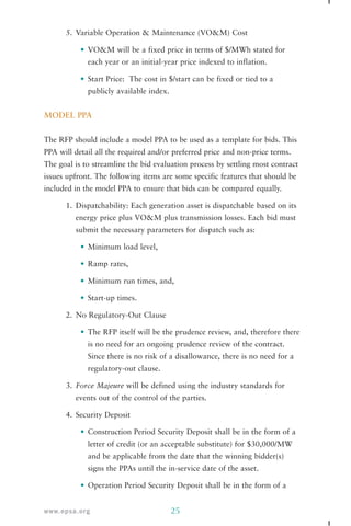 5. Variable Operation & Maintenance (VO&M) Cost 
• VO&M will be a fixed price in terms of $/MWh stated for 
each year or an initial-year price indexed to inflation. 
• Start Price: The cost in $/start can be fixed or tied to a 
publicly available index. 
MODEL PPA 
The RFP should include a model PPA to be used as a template for bids. This 
PPA will detail all the required and/or preferred price and non-price terms. 
The goal is to streamline the bid evaluation process by settling most contract 
issues upfront. The following items are some specific features that should be 
included in the model PPA to ensure that bids can be compared equally. 
1. Dispatchability: Each generation asset is dispatchable based on its 
energy price plus VO&M plus transmission losses. Each bid must 
submit the necessary parameters for dispatch such as: 
• Minimum load level, 
• Ramp rates, 
• Minimum run times, and, 
• Start-up times. 
2. No Regulatory-Out Clause 
• The RFP itself will be the prudence review, and, therefore there 
is no need for an ongoing prudence review of the contract. 
Since there is no risk of a disallowance, there is no need for a 
regulatory-out clause. 
3. Force Majeure will be defined using the industry standards for 
events out of the control of the parties. 
4. Security Deposit 
• Construction Period Security Deposit shall be in the form of a 
letter of credit (or an acceptable substitute) for $30,000/MW 
and be applicable from the date that the winning bidder(s) 
signs the PPAs until the in-service date of the asset. 
• Operation Period Security Deposit shall be in the form of a 
www.epsa.org 25 
 