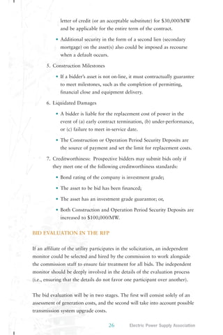 letter of credit (or an acceptable substitute) for $30,000/MW 
and be applicable for the entire term of the contract. 
• Additional security in the form of a second lien (secondary 
mortgage) on the asset(s) also could be imposed as recourse 
when a default occurs. 
26 Electric Power Supply Association 
5. Construction Milestones 
• If a bidder’s asset is not on-line, it must contractually guarantee 
to meet milestones, such as the completion of permitting, 
financial close and equipment delivery. 
6. Liquidated Damages 
• A bidder is liable for the replacement cost of power in the 
event of (a) early contract termination, (b) under-performance, 
or (c) failure to meet in-service date. 
• The Construction or Operation Period Security Deposits are 
the source of payment and set the limit for replacement costs. 
7. Creditworthiness: Prospective bidders may submit bids only if 
they meet one of the following creditworthiness standards: 
• Bond rating of the company is investment grade; 
• The asset to be bid has been financed; 
• The asset has an investment grade guarantor; or, 
• Both Construction and Operation Period Security Deposits are 
increased to $100,000/MW. 
BID EVALUATION IN THE RFP 
If an affiliate of the utility participates in the solicitation, an independent 
monitor could be selected and hired by the commission to work alongside 
the commission staff to ensure fair treatment for all bids. The independent 
monitor should be deeply involved in the details of the evaluation process 
(i.e., ensuring that the details do not favor one participant over another). 
The bid evaluation will be in two stages. The first will consist solely of an 
assessment of generation costs, and the second will take into account possible 
transmission system upgrade costs. 
 
