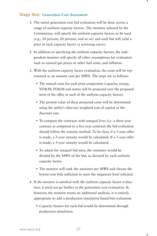 Stage One: Generation Cost Assessment 
1. The initial generation cost bid evaluation will be done across a 
range of uniform capacity factors. The monitor, selected by the 
Commission, will specify the uniform capacity factors to be used 
(e.g., 10 percent, 20 percent, and so on) and each bid will yield a 
price at each capacity factor (a screening curve). 
2. In addition to specifying the uniform capacity factors, the inde-pendent 
monitor will specify all other assumptions for evaluation 
such as natural gas prices or other fuel costs, and inflation. 
3. With the uniform capacity factor evaluation, the costs will be rep-resented 
as an annuity cost per MWh. The steps are as follows: 
• The annual costs for each price component (capacity, energy, 
VO&M, FO&M and starts) will be projected over the proposed 
term of the offer, at each of the uniform capacity factors. 
• The present value of these projected costs will be determined 
using the utility’s after-tax weighted cost of capital as the 
discount rate. 
• To compare the contracts with unequal lives (i.e. a three-year 
contract as compared to a five-year contract) the bid evaluation 
should follow the annuity method. To be clear, if a 3-year offer 
is made, a 3-year annuity would be calculated. If a 5-year offer 
is made, a 5-year annuity would be calculated. 
• To adjust for unequal bid sizes, the annuities would be 
divided by the MWh of the bid, as dictated by each uniform 
capacity factor. 
• The monitor will rank the annuities per MWh and choose the 
lowest-cost bids sufficient to meet the megawatt level solicited. 
4. If the monitor is satisfied with the uniform capacity factor evalua-tion, 
it need not go further in the generation cost evaluation. If, 
however, the monitor wants an additional analysis, it is entirely 
appropriate to add a production simulation based-bid evaluation. 
• Capacity factors for each bid would be determined through 
production simulation. 
www.epsa.org 27 
 