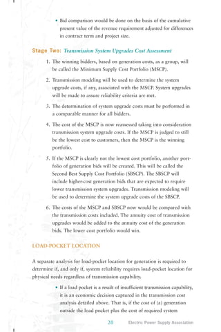 • Bid comparison would be done on the basis of the cumulative 
present value of the revenue requirement adjusted for differences 
in contract term and project size. 
Stage Two: Transmission System Upgrades Cost Assessment 
1. The winning bidders, based on generation costs, as a group, will 
be called the Minimum Supply Cost Portfolio (MSCP). 
2. Transmission modeling will be used to determine the system 
upgrade costs, if any, associated with the MSCP. System upgrades 
will be made to assure reliability criteria are met. 
3. The determination of system upgrade costs must be performed in 
a comparable manner for all bidders. 
4. The cost of the MSCP is now reassessed taking into consideration 
transmission system upgrade costs. If the MSCP is judged to still 
be the lowest cost to customers, then the MSCP is the winning 
portfolio. 
5. If the MSCP is clearly not the lowest cost portfolio, another port-folio 
of generation bids will be created. This will be called the 
Second-Best Supply Cost Portfolio (SBSCP). The SBSCP will 
include higher-cost generation bids that are expected to require 
lower transmission system upgrades. Transmission modeling will 
be used to determine the system upgrade costs of the SBSCP. 
6. The costs of the MSCP and SBSCP now would be compared with 
the transmission costs included. The annuity cost of transmission 
upgrades would be added to the annuity cost of the generation 
bids. The lower cost portfolio would win. 
28 Electric Power Supply Association 
LOAD-POCKET LOCATION 
A separate analysis for load-pocket location for generation is required to 
determine if, and only if, system reliability requires load-pocket location for 
physical needs regardless of transmission capability. 
• If a load pocket is a result of insufficient transmission capability, 
it is an economic decision captured in the transmission cost 
analysis detailed above. That is, if the cost of (a) generation 
outside the load pocket plus the cost of required system 
 