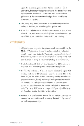 upgrades is more expensive than (b) the cost of in-pocket 
generation, then in-pocket generation will win the RFP without 
any locational preference. There is no need for a location 
preference if the reason for the load pocket is insufficient 
transmission capability. 
• The utility may allow bidders to co-locate facilities with the 
utility, as possible, on its existing load pocket sites. 
• If the utility mothballs or retires in-pocket units, it will include 
in the RFP a price at which out-of-pocket bidders may call on 
these units when transmission constraints are binding. 
OTHER ISSUES 
• Although many non-price factors are made comparable by the 
Model PPA, the value of non-price factors in bid evaluation 
must be made clear in the RFP evaluation process beforehand. 
For example, some value can be assigned to having completed 
construction or being in an advanced stage of construction. 
• Confidentiality: All bids are confidential. The PPAs from win-ning 
bids may be made public upon contract signature. 
• Dispute Resolution: Each bidder may be entitled to a post-bid 
meeting with the Bid Evaluation Team if it is omitted from the 
short-list, or it is not a winner after being on the short-list. If a 
grievance remains, losing bidders (a) will agree to arbitration 
on matters concerning the evaluation of its bid or (b) can 
appeal to the commission for serious breaches of procedure 
only. The entire RFP must be re-opened if procedural breaches 
are found to benefit the utility or its affiliate. 
• Bid Fee: A non-refundable $8,000 fee per bidder (covering up 
to three bid alternatives) will be assessed to defray the cost of 
the independent monitor. 
www.epsa.org 29 
 
