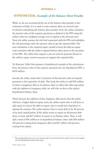 APPENDIX C 
HYPOTHETICAL Example of the Balance Sheet Penalty 
While we do not recommend the use of the balance sheet penalty in the 
evaluation of bids, if it is used in some context, there are several steps 
involved in calculating the balance sheet penalty. First, the utility calculates 
the present value of the capacity payments as defined in the PPA using the 
utility’s after-tax weighted average cost of capital as the discount rate.3 
Next, the utility assesses the risk level associated with the PPA and multiplies 
the risk percentage times the present value to get the imputed debt. The 
next calculation is the required equity needed to keep the debt-to-equity 
ratio consistent with the utility’s original balance sheet, prior to the execution 
of the PPA. The utility then imputes a pre-tax interest payment (based on 
the utility’s equity return) necessary to support the imputed debt. 
To illustrate, Table One presents a hypothetical example of the calculations. 
First, the present value of the capacity payments for our hypothetical PPA is 
$150 million. 
Second, the utility asserts that 12 percent of that present value of capacity 
payments is the equivalent of debt. This leads the utility to add $18 million 
of what is imaginary debt to its balance sheet to reflect this debt equivalent; 
with the addition of imaginary debt, we will refer to this as the utility’s 
hypothetical balance sheet. 
Third, because the addition of this imaginary debt means that the utility 
will have a higher debt-to-equity ratio, the utility asserts that it will have to 
add equity to restore the debt-to-equity ratio it would have had prior to 
signing the contract. The utility declares that it wants debt to be 40 percent 
of its total capitalization. If the utility wants to regain its 40 percent debt 
share, it must add $27 million of equity to its balance sheet. Thus, it will 
add a total of $45 million to its hypothetical balance sheet with $18 million 
(40 percent) coming from imaginary debt and $27 million (60 percent) 
coming from equity. 
3 The assumed discount rate is 11 percent and it is not forced to be equal to the cost of capital 
for the hypothetical equity-debt swap. 
www.epsa.org 33 
 