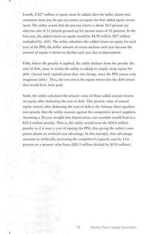 Fourth, if $27 million in equity must be added, then the utility claims that 
customers must pay the pre-tax return on equity for that added equity invest-ment. 
The utility asserts that the pre-tax return is about 18.5 percent (an 
after-tax rate of 12 percent grossed up for income taxes of 35 percent). In the 
first year, the added return on equity would be $4.98 million ($27 million 
multiplied by .185). The utility calculates this added return on equity for each 
year of the PPA; the dollar amount of return declines each year because the 
amount of equity is shown to decline each year due to depreciation. 
Fifth, before the penalty is applied, the utility deducts from the penalty the 
cost of debt, since in reality the utility is asking to simply swap equity for 
debt. (Actual total capitalization does not change, since the PPA causes only 
imaginary debt.) Thus, the net cost is the equity return less the debt return 
that would have been paid. 
Sixth, the utility calculates the present value of these added annual returns 
on equity after deducting the cost of debt. This present value of annual 
equity returns after deducting the cost of debt is the balance sheet equaliza-tion 
penalty that the utility assesses against the competitive power suppliers. 
Assuming a 20-year straight-line depreciation, our example would lead to a 
$20.4 million penalty. That is, the utility would treat the $20.4 million 
penalty as if it were a cost of signing the PPA, thus giving the utility’s own 
power plants an artificial cost advantage. In this example, that advantage 
amounts to artificially increasing the competitor’s capacity cost by 13.6 
percent on a present value basis ($20.3 million divided by $150 million). 
34 Electric Power Supply Association 
 