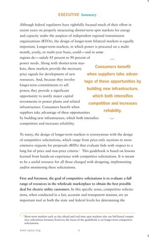 1 Short-term markets such as day-ahead and real-time spot markets also use bid-based compet-itive 
solicitation formats; however, the focus of the guidebook is on longer-term competitive 
www.epsa.org 
EXECUTIVE Summary 
Although federal regulators have rightfully focused much of their effort in 
recent years on properly structuring shorter-term spot markets for energy 
and capacity under the auspices of independent regional transmission 
organizations (RTOs), the design of longer-term bilateral markets is equally 
important. Longer-term markets, in which power is procured on a multi-month, 
yearly, or multi-year basis, could—and in some 
regions do—satisfy 85 percent to 90 percent of 
power needs. Along with shorter-term mar-kets, 
these markets provide the necessary 
price signals for development of new 
resources. And, because they involve 
longer-term commitments to sell 
power, they provide a significant 
opportunity to justify major capital 
investments in power plants and related 
infrastructure. Consumers benefit when 
suppliers take advantage of these opportunities 
by building new infrastructure, which both intensifies 
competition and increases reliability. 
To many, the design of longer-term markets is synonymous with the design 
of competitive solicitations, which range from price-only auctions to more 
extensive requests for proposals (RFPs) that evaluate bids with respect to a 
long list of price and non-price criteria.1 This guidebook is based on lessons 
learned from hands-on experience with competitive solicitations. It is meant 
to be a useful resource for all those charged with designing, implementing 
and/or monitoring these solicitations. 
First and foremost, the goal of competitive solicitations is to evaluate a full 
range of resources in the wholesale marketplace to obtain the best possible 
deal for electric utility customers. In this specific sense, competitive solicita-tions, 
when conducted in a fair, accurate and transparent manner, are an 
important tool at both the state and federal levels for determining the 
v 
solicitations. 
Consumers benefit 
when suppliers take advan-tage 
of these opportunities by 
building new infrastructure, 
which both intensifies 
competition and increases 
reliability. 
 