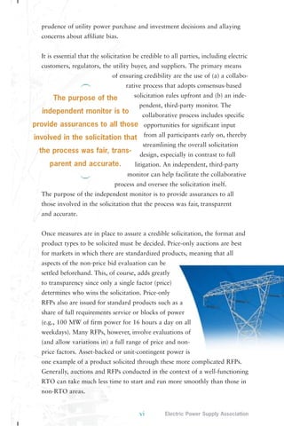 prudence of utility power purchase and investment decisions and allaying 
concerns about affiliate bias. 
It is essential that the solicitation be credible to all parties, including electric 
customers, regulators, the utility buyer, and suppliers. The primary means 
of ensuring credibility are the use of (a) a collabo-rative 
process that adopts consensus-based 
solicitation rules upfront and (b) an inde-pendent, 
third-party monitor. The 
collaborative process includes specific 
opportunities for significant input 
from all participants early on, thereby 
streamlining the overall solicitation 
design, especially in contrast to full 
litigation. An independent, third-party 
monitor can help facilitate the collaborative 
process and oversee the solicitation itself. 
The purpose of the independent monitor is to provide assurances to all 
those involved in the solicitation that the process was fair, transparent 
and accurate. 
Once measures are in place to assure a credible solicitation, the format and 
product types to be solicited must be decided. Price-only auctions are best 
for markets in which there are standardized products, meaning that all 
aspects of the non-price bid evaluation can be 
settled beforehand. This, of course, adds greatly 
to transparency since only a single factor (price) 
determines who wins the solicitation. Price-only 
RFPs also are issued for standard products such as a 
share of full requirements service or blocks of power 
(e.g., 100 MW of firm power for 16 hours a day on all 
weekdays). Many RFPs, however, involve evaluations of 
(and allow variations in) a full range of price and non-price 
factors. Asset-backed or unit-contingent power is 
one example of a product solicited through these more complicated RFPs. 
Generally, auctions and RFPs conducted in the context of a well-functioning 
RTO can take much less time to start and run more smoothly than those in 
non-RTO areas. 
vi Electric Power Supply Association 
The purpose of the 
independent monitor is to 
provide assurances to all those 
involved in the solicitation that 
the process was fair, trans-parent 
and accurate. 
 