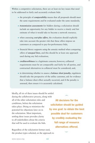 Within a competitive solicitation, there are at least six key issues that need 
to be addressed to fairly and accurately evaluate bids: 
• the principle of comparability means that all proposals should meet 
the same requirements and be evaluated under the same standards; 
• transmission assessments for bidders during a solicitation should 
include an opportunity for any bidder to receive a timely and fair 
estimate of what it would take to become a network resource; 
• when assessing cost-plus offers, the evaluation should explicitly 
take into account the greater risk that these offers impose on 
customers as compared to pay-for-performance bids; 
• financial theory supports using the annuity method when comparing 
offers of unequal lives, and this should be at least one approach 
used during any bid evaluation; 
• creditworthiness is a legitimate concern; however, collateral 
requirements must be set comparably and fairly for all parties, and 
contractual alternatives to collateral must be considered; and, 
• in determining whether to assess a balance sheet penalty, regulators 
should take the perspective of the utility customer, ask for evidence 
that a balance sheet effect actually occurred, and if the penalty is 
assessed, then ensure it is accurately calculated. 
Ideally, all six of these issues should be settled 
during the collaborative process, along with 
all of the other solicitation rules and 
conditions, before the solicitation 
takes place. Doing so minimizes the 
potential for objections later on in 
the solicitation. Most important, 
settling these issues provides clarity 
to all stakeholders about the criteria 
that will be used to evaluate the bids. 
Regardless of the solicitation format used, 
the product types solicited, or the approach to 
www.epsa.org vii 
All decisions for the 
solicitation should be guided 
by one goal: to obtain the best 
possible deal for customers 
by credibly evaluating the 
full range of resource 
alternatives offered. 
 
