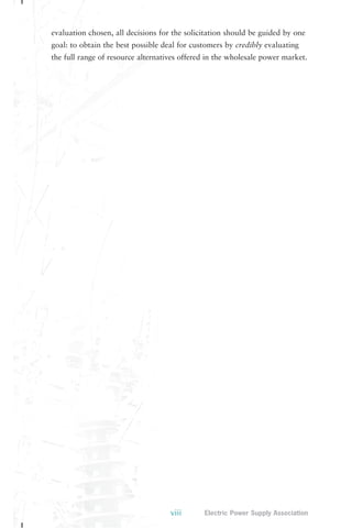 evaluation chosen, all decisions for the solicitation should be guided by one 
goal: to obtain the best possible deal for customers by credibly evaluating 
the full range of resource alternatives offered in the wholesale power market. 
viii Electric Power Supply Association 
 