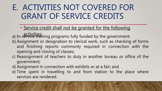 E. ACTIVITIES NOT COVERED FOR
GRANT OF SERVICE CREDITS
• Service credit shall not be granted for the following
activities:
a) In-service training programs fully funded by the government;
b) Assignment or designation to clerical work, such as checking of forms
and finishing reports commonly required in connection with the
opening and closing of classes;
c) Reassignment of teachers to duty in another bureau or office of the
government;
d) Assignment in connection with exhibits or at a fair; and
e) Time spent in travelling to and from station to the place where
services are rendered.
 