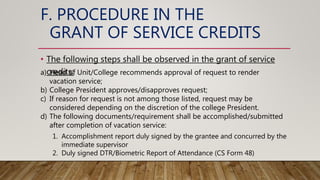 F. PROCEDURE IN THE
GRANT OF SERVICE CREDITS
• The following steps shall be observed in the grant of service
credits:
a) Head of Unit/College recommends approval of request to render
vacation service;
b) College President approves/disapproves request;
c) If reason for request is not among those listed, request may be
considered depending on the discretion of the college President.
d) The following documents/requirement shall be accomplished/submitted
after completion of vacation service:
1. Accomplishment report duly signed by the grantee and concurred by the
immediate supervisor
2. Duly signed DTR/Biometric Report of Attendance (CS Form 48)
 