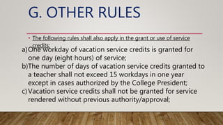 G. OTHER RULES
• The following rules shall also apply in the grant or use of service
credits:
a)One workday of vacation service credits is granted for
one day (eight hours) of service;
b)The number of days of vacation service credits granted to
a teacher shall not exceed 15 workdays in one year
except in cases authorized by the College President;
c)Vacation service credits shall not be granted for service
rendered without previous authority/approval;
 