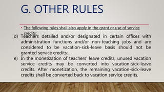 G. OTHER RULES
• The following rules shall also apply in the grant or use of service
credits:
d) Teachers detailed and/or designated in certain offices with
administration functions and/or non-teaching jobs and are
considered to be vacation-sick-leave basis should not be
granted service credits;
e) In the monetization of teachers’ leave credits, unused vacation
service credits may be converted into vacation-sick-leave
credits. After monetization, the remaining vacation-sick-leave
credits shall be converted back to vacation service credits.
 