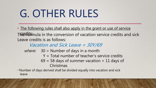 G. OTHER RULES
• The following rules shall also apply in the grant or use of service
credits:
The Formula in the conversion of vacation service credits and sick
Leave credits is as follows:
Vacation and Sick Leave = 30Y/69
where: 30 = Number of days in a month
Y = Total number of teacher’s service credits
69 = 58 days of summer vacation + 11 days of
Christmas
* Number of days derived shall be divided equally into vacation and sick
leave
 