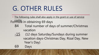 G. OTHER RULES
• The following rules shall also apply in the grant or use of service
credits:
Formula in obtaining 69 days
84 Total number of days of summer/Christmas
vacation
-15 (12 days Saturday/Sundays during summer
vacation days-Christmas Day, Rizal Day, New
Year’s Day)
69 Days
 