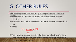 G. OTHER RULES
• The following rules shall also apply in the grant or use of service
credits:
The formula in the conversion of vacation and sick leave
credits
to vacation and sick leave credits to vacation service credits is
as
follows:
Y = VL+SL X 69
30
f) The vacation service credits of a teacher who transfer to a
non-teaching position converted into vacation-sick leave
credits and vice-versa;
 