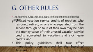 G. OTHER RULES
• The following rules shall also apply in the grant or use of service
credits:
g) Unused vacation service credits of teachers who
resigned, retired, or one who separated from the
service through no fault of their own may be paid
the money value of their unused vacation service
credits converted to vacation and sick leave
credits; and
h) This policy guidelines shall take effect
immediately upon approval by the Board of
Trustees.
 