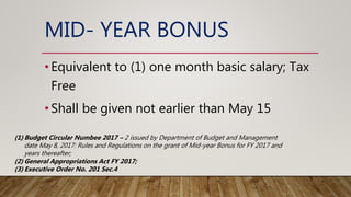 MID- YEAR BONUS
•Equivalent to (1) one month basic salary; Tax
Free
•Shall be given not earlier than May 15
(1) Budget Circular Numbee 2017 – 2 issued by Department of Budget and Management
date May 8, 2017: Rules and Regulations on the grant of Mid-year Bonus for FY 2017 and
years thereafter;
(2) General Appropriations Act FY 2017;
(3) Executive Order No. 201 Sec.4
 