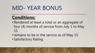 MID- YEAR BONUS
Conditions:
•Rendered at least a total or an aggregate of
four (4) months of service from July 1 to May
15
•remains to be in the service as of May 15
•Satisfactory Rating
 