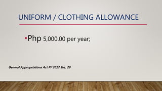 UNIFORM / CLOTHING ALLOWANCE
•Php 5,000.00 per year;
General Appropriations Act FY 2017 Sec. 29
 