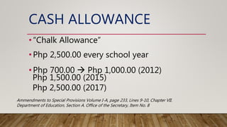 CASH ALLOWANCE
•“Chalk Allowance”
•Php 2,500.00 every school year
•Php 700.00  Php 1,000.00 (2012)
Php 1,500.00 (2015)
Php 2,500.00 (2017)
Ammendments to Special Provisions Volume I-A, page 233, Lines 9-10, Chapter VII.
Department of Education, Section A. Office of the Secretary, Item No. 8
 