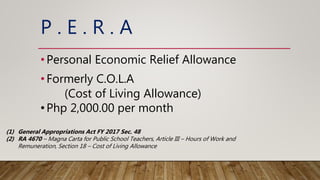 P . E . R . A
•Personal Economic Relief Allowance
•Formerly C.O.L.A
(Cost of Living Allowance)
•Php 2,000.00 per month
(1) General Appropriations Act FY 2017 Sec. 48
(2) RA 4670 – Magna Carta for Public School Teachers, Article III – Hours of Work and
Remuneration, Section 18 – Cost of Living Allowance
 