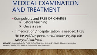 MEDICAL EXAMINATION
AND TREATMENT
• Compulsory and FREE OF CHARGE
 Before teaching
 Once a year
• If medication / hospitalization is needed: FREE
(to be paid by government entity paying the
salary of teachers)
RA 4670 – Magna Carta for Public School Teachers, Article IV – Health Measures and Injury
Benefits, Section 22 – Medical Examination and Treatment
 