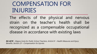COMPENSATION FOR
INJURIES
The effects of the physical and nervous
strain on the teacher’s health shall be
recognized as a compensable occupational
disease in accordance with existing laws
RA 4670 – Magna Carta for Public School Teachers, Article IV – Health Measures and Injury
Benefits, Section 23 – Compensation for Injuries
 