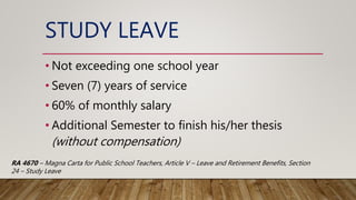 STUDY LEAVE
• Not exceeding one school year
• Seven (7) years of service
• 60% of monthly salary
• Additional Semester to finish his/her thesis
(without compensation)
RA 4670 – Magna Carta for Public School Teachers, Article V – Leave and Retirement Benefits, Section
24 – Study Leave
 