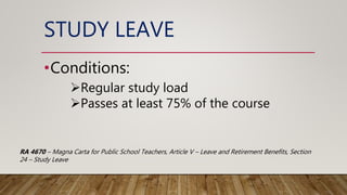 STUDY LEAVE
•Conditions:
Regular study load
Passes at least 75% of the course
RA 4670 – Magna Carta for Public School Teachers, Article V – Leave and Retirement Benefits, Section
24 – Study Leave
 