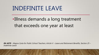 INDEFINITE LEAVE
•Illness demands a long treatment
that exceeds one year at least
RA 4670 – Magna Carta for Public School Teachers, Article V – Leave and Retirement Benefits, Section 25 –
Indefinite Leave
 