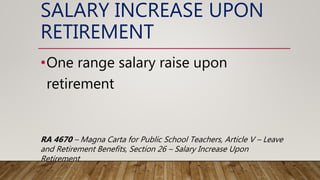 SALARY INCREASE UPON
RETIREMENT
•One range salary raise upon
retirement
RA 4670 – Magna Carta for Public School Teachers, Article V – Leave
and Retirement Benefits, Section 26 – Salary Increase Upon
Retirement
 