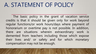 A. STATEMENT OF POLICY
The basic policy in the grant of vacation service
credits is that it should be given only for work beyond
regular functions/or work hours/days where payment of
honorarium or overtime pay is not possible. In addition,
there are situations wherein extraordinary work is
demented from teachers including those which expose
their lives and/ or safety and for which monetary
compensation may not be enough.
 