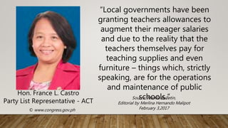 Hon. France L. Castro
Party List Representative - ACT
© www.congress.gov.ph
“Local governments have been
granting teachers allowances to
augment their meager salaries
and due to the reality that the
teachers themselves pay for
teaching supplies and even
furniture – things which, strictly
speaking, are for the operations
and maintenance of public
schools.”
Source: Manila Bulletin,
Editorial by Merlina Hernando Malipot
February 3,2017
 